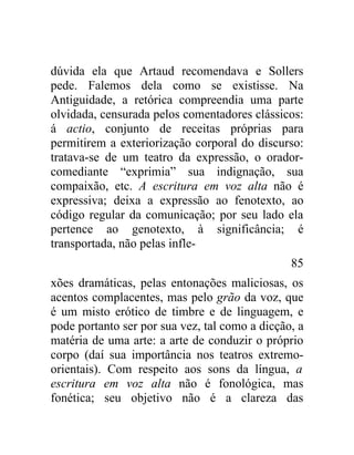 dúvida ela que Artaud recomendava e Sollers
pede. Falemos dela como se existisse. Na
Antiguidade, a retórica compreendia uma parte
olvidada, censurada pelos comentadores clássicos:
á actio, conjunto de receitas próprias para
permitirem a exteriorização corporal do discurso:
tratava-se de um teatro da expressão, o orador-
comediante “exprimia” sua indignação, sua
compaixão, etc. A escritura em voz alta não é
expressiva; deixa a expressão ao fenotexto, ao
código regular da comunicação; por seu lado ela
pertence ao genotexto, à significância; é
transportada, não pelas infle-
                                                85
xões dramáticas, pelas entonações maliciosas, os
acentos complacentes, mas pelo grão da voz, que
é um misto erótico de timbre e de linguagem, e
pode portanto ser por sua vez, tal como a dicção, a
matéria de uma arte: a arte de conduzir o próprio
corpo (daí sua importância nos teatros extremo-
orientais). Com respeito aos sons da língua, a
escritura em voz alta não é fonológica, mas
fonética; seu objetivo não é a clareza das
 