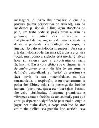 mensagens, o teatro das emoções; o que ela
procura (numa perspectiva de fruição), são os
incidentes pulsionais, a linguagem atapetada de
pele, um texto onde se possa ouvir o grão da
garganta, a pátina das consoantes, a
voluptuosidade das vogais, toda uma estereofonia
da carne profunda: a articulação do corpo, da
língua, não a do sentido, da linguagem. Uma certa
arte da melodia pode dar uma idéia desta escritura
vocal; mas, como a melodia está morta, é talvez
hoje no cinema que a encontraríamos mais
facilmente. Basta com efeito que o cinema tome
de muito perto o som da fala (é em suma a
definição generalizada do “grão” da escritura) e
faça ouvir na sua materialidade, na sua
sensualidade, a respiração, o embrechamento, a
polpa dos lábios, toda uma presença do focinho
humano (que a voz, que a escritura sejam frescas,
flexíveis, lubrificadas, finamente granulosas e
vibrantes como o focinho de um animal), para que
consiga deportar o significado para muito longe e
jogar, por assim dizer, o corpo anônimo do ator
em minha orelha: isso granula, isso acaricia, isso
 