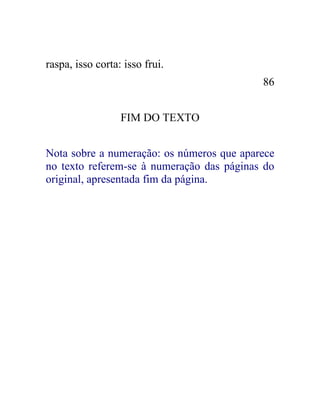 raspa, isso corta: isso frui.
                                           86


                  FIM DO TEXTO


Nota sobre a numeração: os números que aparece
no texto referem-se à numeração das páginas do
original, apresentada fim da página.
 