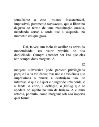 semelhante a esse instante insustentável,
impossível, puramente romanesco, que o libertino
degusta ao termo de uma maquinação ousada,
mandando cortar a corda que o suspende, no
momento em que goza.


      Daí, talvez, um meio de avaliar as obras da
modernidade: seu valor proviria de sua
duplicidade. Cumpre entender por isto que elas
têm sempre duas margens. A
                                                12
margem subversiva pode parecer privilegiada
porque é a da violência; mas não é a violência que
impressiona o prazer; a destruição não lhe
interessa; o que ele quer é o lugar de uma perda, é
a fenda, o corte, a deflação, o fading que se
apodera do sujeito no imo da fruição. A cultura
retorna, portanto, como margem: sob não importa
qual forma.
 