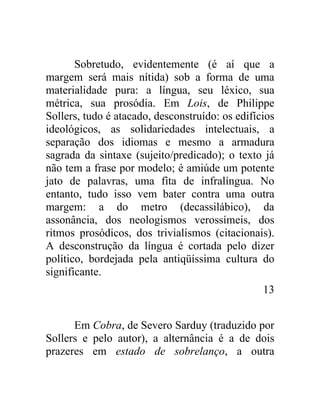 Sobretudo, evidentemente (é aí que a
margem será mais nítida) sob a forma de uma
materialidade pura: a língua, seu léxico, sua
métrica, sua prosódia. Em Lois, de Philippe
Sollers, tudo é atacado, desconstruído: os edifícios
ideológicos, as solidariedades intelectuais, a
separação dos idiomas e mesmo a armadura
sagrada da sintaxe (sujeito/predicado); o texto já
não tem a frase por modelo; é amiúde um potente
jato de palavras, uma fita de infralíngua. No
entanto, tudo isso vem bater contra uma outra
margem: a do metro (decassilábico), da
assonância, dos neologismos verossímeis, dos
ritmos prosódicos, dos trivialismos (citacionais).
A desconstrução da língua é cortada pelo dizer
político, bordejada pela antiqüíssima cultura do
significante.
                                                 13


      Em Cobra, de Severo Sarduy (traduzido por
Sollers e pelo autor), a alternância é a de dois
prazeres em estado de sobrelanço, a outra
 