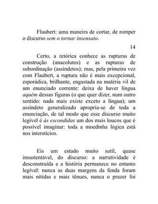 Flaubert: uma maneira de cortar, de romper
o discurso sem o tornar insensato.
                                               14
      Certo, a retórica conhece as rupturas de
construção (anacolutos) e as rupturas de
subordinação (assíndetos); mas, pela primeira vez
com Flaubert, a ruptura não é mais excepcional,
esporádica, brilhante, engastada na matéria vil de
um enunciado corrente: deixa de haver língua
aquém dessas figuras (o que quer dizer, num outro
sentido: nada mais existe exceto a língua); um
assíndeto generalizado apropria-se de toda a
enunciação, de tal modo que esse discurso muito
legível é às escondidas um dos mais loucos que é
possível imaginar: toda a moedinha lógica está
nos interstícios.


      Eis um estado muito sutil, quase
insustentável, do discurso: a narratividade é
desconstruída e a história permanece no entanto
legível: nunca as duas margens da fenda foram
mais nítidas e mais tênues, nunca o prazer foi
 