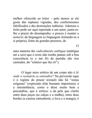 melhor oferecido ao leitor – pelo menos se ele
gosta das rupturas vigiadas, dos conformismos
falsificados e das destruições indiretas. Ademais o
êxito pode ser aqui reportado a um autor, junta-se-
lhe o prazer do desempenho: a proeza é manter a
mimesis da linguagem (a linguagem imitando-se a
si própria), fonte de grandes prazeres, de
                                                15
uma maneira tão radicalmente ambígua (ambígua
até a raiz) que o texto não tombe jamais sob a boa
consciência (e a má fé) da paródia (do riso
castrador, do “cômico que faz rir”).


      O lugar mais erótico de um corpo não é lá
onde o vestuário se entreabre? Na perversão (que
é o regime do prazer textual) não há “zonas
erógenas” (expressão aliás bastante importuna); é
a intermitência, como o disse muito bem a
psicanálise, que é erótica: a da pele que cintila
entre duas peças (as calças e a malha), entre duas
bordas (a camisa entreaberta, a luva e a manga); é
 