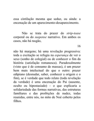 essa cintilação mesma que seduz, ou ainda: a
encenação de um aparecimento-desaparecimento.


      Não se trata do prazer do strip-tease
corporal ou do suspense narrativo. Em ambos os
casos, não há rasgão,
                                                16
não há margens; há uma revelação progressiva:
toda a excitação se refugia na esperança de ver o
sexo (sonho de colegial) ou de conhecer o fim da
história (satisfação romanesca). Paradoxalmente
(visto que é de consumo de massas), é um prazer
bem mais intelectual do que o outro: prazer
edipiano (desnudar, saber, conhecer a origem e o
fim), se é verdade que todo relato (toda revelação
da verdade) é uma encenação do Pai (ausente,
oculto ou hipostasiado) – o que explicaria a
solidariedade das formas narrativas, das estruturas
familiares e das proibições de nudez, todas
reunidas, entre nós, no mito de Noé coberto pelos
filhos.
 