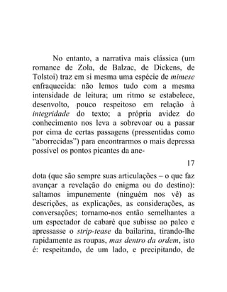 No entanto, a narrativa mais clássica (um
romance de Zola, de Balzac, de Dickens, de
Tolstoi) traz em si mesma uma espécie de mimese
enfraquecida: não lemos tudo com a mesma
intensidade de leitura; um ritmo se estabelece,
desenvolto, pouco respeitoso em relação à
integridade do texto; a própria avidez do
conhecimento nos leva a sobrevoar ou a passar
por cima de certas passagens (pressentidas como
“aborrecidas”) para encontrarmos o mais depressa
possível os pontos picantes da ane-
                                               17
dota (que são sempre suas articulações – o que faz
avançar a revelação do enigma ou do destino):
saltamos impunemente (ninguém nos vê) as
descrições, as explicações, as considerações, as
conversações; tornamo-nos então semelhantes a
um espectador de cabaré que subisse ao palco e
apressasse o strip-tease da bailarina, tirando-lhe
rapidamente as roupas, mas dentro da ordem, isto
é: respeitando, de um lado, e precipitando, de
 