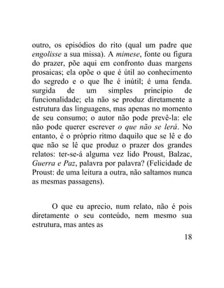 outro, os episódios do rito (qual um padre que
engolisse a sua missa). A mimese, fonte ou figura
do prazer, põe aqui em confronto duas margens
prosaicas; ela opõe o que é útil ao conhecimento
do segredo e o que lhe é inútil; é uma fenda.
surgida de um simples princípio de
funcionalidade; ela não se produz diretamente a
estrutura das linguagens, mas apenas no momento
de seu consumo; o autor não pode prevê-la: ele
não pode querer escrever o que não se lerá. No
entanto, é o próprio ritmo daquilo que se lê e do
que não se lê que produz o prazer dos grandes
relatos: ter-se-á alguma vez lido Proust, Balzac,
Guerra e Paz, palavra por palavra? (Felicidade de
Proust: de uma leitura a outra, não saltamos nunca
as mesmas passagens).


       O que eu aprecio, num relato, não é pois
diretamente o seu conteúdo, nem mesmo sua
estrutura, mas antes as
                                               18
 