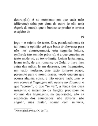 destruição); é no momento em que cada mão
(diferente) salta por cima da outra (e não uma
depois da outra), que o buraco se produz e arrasta
o sujeito do
                                               19
jogo – o sujeito do texto. Ora, paradoxalmente (a
tal ponto a opinião crê que basta ir depressa para
não nos aborrecermos), esta segunda leitura,
aplicada (no sentido próprio), é a que convém ao
texto moderno, ao texto-limite. Leiam lentamente,
leiam tudo, de um romance de Zola, o livro lhes
cairá das mãos; leiam depressa, por fragmentos,
um texto moderno, esse texto torna-se opaco,
perempto para o nosso prazer: vocês querem que
ocorra alguma coisa, e não ocorre nada; pois o
que ocorre à linguagem não ocorre ao discurso: o
que “acorre”*, o que “se vai”, a fenda das duas
margens, o interstício da fruição, produz-se no
volume das linguagens, na enunciação, não na
seqüência dos enunciados: não devorar, não
engolir, mas pastar, aparar com minúcia,

*
    No original arrive. (N. do T.).
 