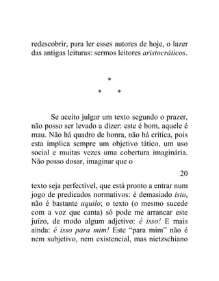 redescobrir, para ler esses autores de hoje, o lazer
das antigas leituras: sermos leitores aristocráticos.


                          *
                      *       *


      Se aceito julgar um texto segundo o prazer,
não posso ser levado a dizer: este é bom, aquele é
mau. Não há quadro de honra, não há crítica, pois
esta implica sempre um objetivo tático, um uso
social e muitas vezes uma cobertura imaginária.
Não posso dosar, imaginar que o
                                                  20
texto seja perfectível, que está pronto a entrar num
jogo de predicados normativos: é demasiado isto,
não é bastante aquilo; o texto (o mesmo sucede
com a voz que canta) só pode me arrancar este
juízo, de modo algum adjetivo: é isso! E mais
ainda: é isso para mim! Este “para mim” não é
nem subjetivo, nem existencial, mas nietzschiano
 