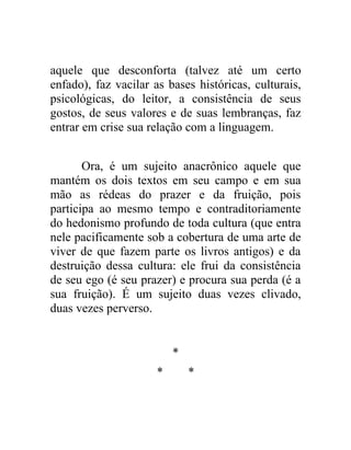 aquele que desconforta (talvez até um certo
enfado), faz vacilar as bases históricas, culturais,
psicológicas, do leitor, a consistência de seus
gostos, de seus valores e de suas lembranças, faz
entrar em crise sua relação com a linguagem.


       Ora, é um sujeito anacrônico aquele que
mantém os dois textos em seu campo e em sua
mão as rédeas do prazer e da fruição, pois
participa ao mesmo tempo e contraditoriamente
do hedonismo profundo de toda cultura (que entra
nele pacificamente sob a cobertura de uma arte de
viver de que fazem parte os livros antigos) e da
destruição dessa cultura: ele frui da consistência
de seu ego (é seu prazer) e procura sua perda (é a
sua fruição). É um sujeito duas vezes clivado,
duas vezes perverso.


                          *
                      *       *
 