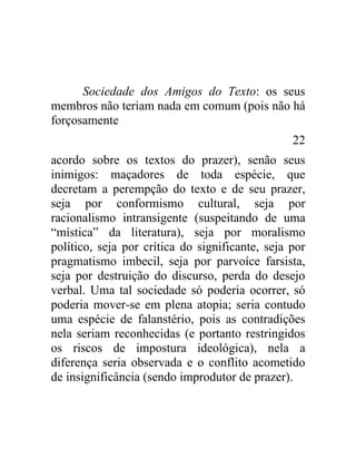Sociedade dos Amigos do Texto: os seus
membros não teriam nada em comum (pois não há
forçosamente
                                                 22
acordo sobre os textos do prazer), senão seus
inimigos: maçadores de toda espécie, que
decretam a perempção do texto e de seu prazer,
seja por conformismo cultural, seja por
racionalismo intransigente (suspeitando de uma
“mística” da literatura), seja por moralismo
político, seja por crítica do significante, seja por
pragmatismo imbecil, seja por parvoíce farsista,
seja por destruição do discurso, perda do desejo
verbal. Uma tal sociedade só poderia ocorrer, só
poderia mover-se em plena atopia; seria contudo
uma espécie de falanstério, pois as contradições
nela seriam reconhecidas (e portanto restringidos
os riscos de impostura ideológica), nela a
diferença seria observada e o conflito acometido
de insignificância (sendo improdutor de prazer).
 