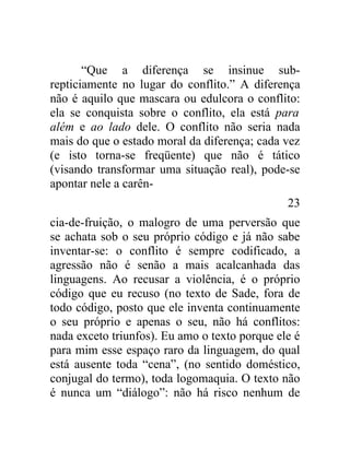 “Que a diferença se insinue sub-
repticiamente no lugar do conflito.” A diferença
não é aquilo que mascara ou edulcora o conflito:
ela se conquista sobre o conflito, ela está para
além e ao lado dele. O conflito não seria nada
mais do que o estado moral da diferença; cada vez
(e isto torna-se freqüente) que não é tático
(visando transformar uma situação real), pode-se
apontar nele a carên-
                                               23
cia-de-fruição, o malogro de uma perversão que
se achata sob o seu próprio código e já não sabe
inventar-se: o conflito é sempre codificado, a
agressão não é senão a mais acalcanhada das
linguagens. Ao recusar a violência, é o próprio
código que eu recuso (no texto de Sade, fora de
todo código, posto que ele inventa continuamente
o seu próprio e apenas o seu, não há conflitos:
nada exceto triunfos). Eu amo o texto porque ele é
para mim esse espaço raro da linguagem, do qual
está ausente toda “cena”, (no sentido doméstico,
conjugal do termo), toda logomaquia. O texto não
é nunca um “diálogo”: não há risco nenhum de
 