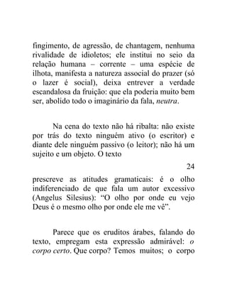 fingimento, de agressão, de chantagem, nenhuma
rivalidade de idioletos; ele institui no seio da
relação humana – corrente – uma espécie de
ilhota, manifesta a natureza associal do prazer (só
o lazer é social), deixa entrever a verdade
escandalosa da fruição: que ela poderia muito bem
ser, abolido todo o imaginário da fala, neutra.


       Na cena do texto não há ribalta: não existe
por trás do texto ninguém ativo (o escritor) e
diante dele ninguém passivo (o leitor); não há um
sujeito e um objeto. O texto
                                                24
prescreve as atitudes gramaticais: é o olho
indiferenciado de que fala um autor excessivo
(Angelus Silesius): “O olho por onde eu vejo
Deus é o mesmo olho por onde ele me vê”.


      Parece que os eruditos árabes, falando do
texto, empregam esta expressão admirável: o
corpo certo. Que corpo? Temos muitos; o corpo
 