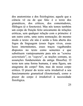 dos anatomistas e dos fisiologistas; aquele que a
ciência vê ou de que fala: é o texto dos
gramáticos, dos críticos, dos comentadores,
filólogos (é o fenotexto). Mas nós temos também
um corpo de fruição feito unicamente de relações
eróticas, sem qualquer relação com o primeiro: é
um outro corte, uma outra nomeação; do mesmo
modo o texto: ele não é senão a lista aberta dos
fogos da linguagem (esses fogos vivos, essas
luzes intermitentes, esses traços vagabundos
dispostos no texto como sementes e que
substituem vantajosamente para nós as “semina
aeternitatis”, os “zopyra”, as noções comuns, as
assunções fundamentais da antiga filosofia). O
texto tem uma forma humana, é uma figura, um
anagrama do corpo? Sim, mas de nosso corpo
erótico. O prazer do texto seria irredutível a seu
funcionamento gramatical (fenotextual), como o
prazer do corpo é irredutível à necessidade
fisiológica.
                                               25
 