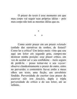 O prazer do texto é esse momento em que
meu corpo vai seguir suas próprias idéias – pois
meu corpo não tem as mesmas idéias que eu.


                        *
                    *       *


       Como sentir prazer em um prazer relatado
(enfado das narrativas de sonhos, de festas)?
Como ler a crítica? Um único meio: visto que sou
aqui um leitor em segundo grau, cumpre-me
deslocar minha posição: esse prazer crítico, em
vez de aceitar ser o seu confidente – meio seguro
de perdê-lo – posso tornar-me o seu voyeur:
observo clandestinamente o prazer do outro, entro
na perversão; o comentário faz-se então a meus
olhos um texto, uma ficção, um envoltório
fendido. Perversidade do escritor (seu prazer de
escrever não tem função), dupla e tripla
perversidade do crítico e do seu leitor, até ao
infinito.
 