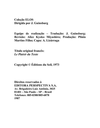 Coleção ELOS
Dirigida por J. Guinsburg


Equipe de realização – Tradução: J. Guinsburg;
Revisão: Alice Kyoko Miyashiro; Produção: Plínio
Martins Filho; Capa: A. Lizárraga


Título original francês:
Le Plaisir du Texte


Copyright © Éditions du Seil, 1973




Direitos reservados à
EDITORA PERSPECTIVA S.A.
Av. Brigadeiro Luiz Antônio, 3025
01401 – São Paulo – SP – Brasil
Telefones: 885-8388/885-6878
1987
 