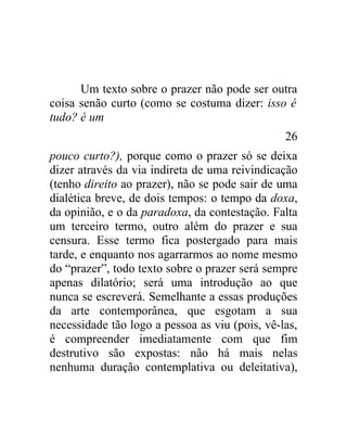 Um texto sobre o prazer não pode ser outra
coisa senão curto (como se costuma dizer: isso é
tudo? é um
                                                26
pouco curto?), porque como o prazer só se deixa
dizer através da via indireta de uma reivindicação
(tenho direito ao prazer), não se pode sair de uma
dialética breve, de dois tempos: o tempo da doxa,
da opinião, e o da paradoxa, da contestação. Falta
um terceiro termo, outro além do prazer e sua
censura. Esse termo fica postergado para mais
tarde, e enquanto nos agarrarmos ao nome mesmo
do “prazer”, todo texto sobre o prazer será sempre
apenas dilatório; será uma introdução ao que
nunca se escreverá. Semelhante a essas produções
da arte contemporânea, que esgotam a sua
necessidade tão logo a pessoa as viu (pois, vê-las,
é compreender imediatamente com que fim
destrutivo são expostas: não há mais nelas
nenhuma duração contemplativa ou deleitativa),
 