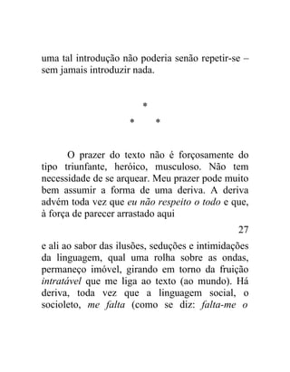 uma tal introdução não poderia senão repetir-se –
sem jamais introduzir nada.


                         *
                     *       *


      O prazer do texto não é forçosamente do
tipo triunfante, heróico, musculoso. Não tem
necessidade de se arquear. Meu prazer pode muito
bem assumir a forma de uma deriva. A deriva
advém toda vez que eu não respeito o todo e que,
à força de parecer arrastado aqui
                                                27
e ali ao sabor das ilusões, seduções e intimidações
da linguagem, qual uma rolha sobre as ondas,
permaneço imóvel, girando em torno da fruição
intratável que me liga ao texto (ao mundo). Há
deriva, toda vez que a linguagem social, o
socioleto, me falta (como se diz: falta-me o
 