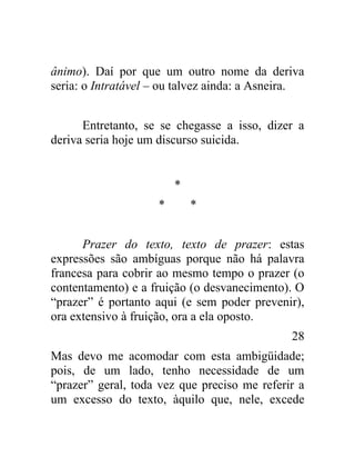 ânimo). Daí por que um outro nome da deriva
seria: o Intratável – ou talvez ainda: a Asneira.


      Entretanto, se se chegasse a isso, dizer a
deriva seria hoje um discurso suicida.


                        *
                    *       *


      Prazer do texto, texto de prazer: estas
expressões são ambíguas porque não há palavra
francesa para cobrir ao mesmo tempo o prazer (o
contentamento) e a fruição (o desvanecimento). O
“prazer” é portanto aqui (e sem poder prevenir),
ora extensivo à fruição, ora a ela oposto.
                                              28
Mas devo me acomodar com esta ambigüidade;
pois, de um lado, tenho necessidade de um
“prazer” geral, toda vez que preciso me referir a
um excesso do texto, àquilo que, nele, excede
 