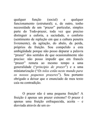 qualquer     função     (social)    e    qualquer
funcionamento (estrutural); e, de outro, tenho
necessidade de um “prazer” particular, simples
parte do Todo-prazer, toda vez que preciso
distinguir a euforia, a saciedade, o conforto
(sentimento de repleção em que a cultura penetra
livremente), da agitação, do abalo, da perda,
próprios da fruição. Sou compelido a esta
ambigüidade porque não posso depurar a palavra
“prazer” dos sentidos de que ocasionalmente não
preciso: não posso impedir que em francês
“prazer” remeta ao mesmo tempo a uma
generalidade (“principio de prazer”) e a uma
miniaturização (“Os tolos estão neste mundo para
os nossos pequenos prazeres”). Sou portanto
obrigado a deixar que o enunciado de meu texto
caia na contradição.


      O prazer não é uma pequena fruição? A
fruição é apenas um prazer extremo? O prazer é
apenas uma fruição enfraquecida, aceita – e
desviada através de um es-
 