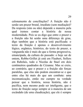 29
calonamento de conciliações? A fruição não é
senão um prazer brutal, imediato (sem mediação)?
Da resposta (sim ou não) depende a maneira pela
qual iremos contar a história de nossa
modernidade. Pois se eu digo que entre o prazer e
a fruição não há senão uma diferença de grau,
digo também que a história está pacificada: o
texto da fruição é apenas o desenvolvimento
lógico, orgânico, histórico, do texto de prazer, a
vanguarda não é mais do que a forma progressiva,
emancipada, da cultura do passado: o hoje sai de
ontem, Robbe-Grillet já está em Flaubert, Sollers
em Rabelais, todo o Nicolas de Stael em dois
centímetros quadrados de Cézanne. Mas se creio,
ao contrário, que o prazer e a fruição são forças
paralelas, que elas não podem encontrar-se e que
entre elas há mais do que um combate: uma
incomunicação, então me cumpre na verdade
pensar que a história, nossa história, não é
pacífica, nem mesmo pode ser inteligente, que o
texto de fruição surge sempre aí à maneira de um
escândalo (de uma claudicação), que ele é sempre
 