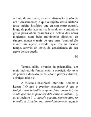 o traço de um corte, de uma afirmação (e não de
um florescimento) e que o sujeito dessa história
(esse sujeito histórico que eu sou entre outros),
longe de poder acalmar-se levando em conjunto o
gosto pelas obras passadas e a defesa das obras
modernas num belo movimento dialético de
síntese, nunca é mais do que uma “contradição
viva”: um sujeito clivado, que frui ao mesmo
tempo, através do texto, da consistência de seu
ego e de sua queda.
                                                  30


       Temos, aliás, oriundo da psicanálise, um
meio indireto de fundamentar a oposição do texto
de prazer e do texto de fruição: o prazer é dizível,
a fruição não o é.
       A fruição é in-dizível, inter-dita. Remeto a
Lacan (“O que é preciso considerar é que a
fruição está interdita a quem fala, como tal, ou
ainda que ela só pode ser dita entre as linhas...”),
ou a Leclaire (“ ... aquele que diz, por seu dito, se
interdiz a fruição, ou, correlativamente, aquele
 