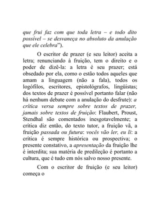 que frui faz com que toda letra – e todo dito
possível – se desvaneça no absoluto da anulação
que ele celebra”).
       O escritor de prazer (e seu leitor) aceita a
letra; renunciando à fruição, tem o direito e o
poder de dizê-la: a letra é seu prazer; está
obsedado por ela, como o estão todos aqueles que
amam a linguagem (não a fala), todos os
logófilos, escritores, epistológrafos, lingüistas;
dos textos de prazer é possível portanto falar (não
há nenhum debate com a anulação do desfrute): a
crítica versa sempre sobre textos de prazer,
jamais sobre textos de fruição: Flaubert, Proust,
Stendhal são comentados inesgotavelmente; a
crítica diz então, do texto tutor, a fruição vã, a
fruição passada ou futura: vocês vão ler, eu li: a
crítica é sempre histórica ou prospectiva; o
presente constativo, a apresentação da fruição lhe
é interdita; sua matéria de predileção é portanto a
cultura, que é tudo em nós salvo nosso presente.
     Com o escritor de fruição (e seu leitor)
começa o
 