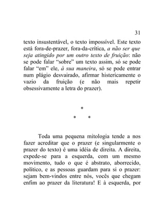 31
texto insustentável, o texto impossível. Este texto
está fora-de-prazer, fora-da-crítica, a não ser que
seja atingido por um outro texto de fruição: não
se pode falar “sobre” um texto assim, só se pode
falar “em” ele, à sua maneira, só se pode entrar
num plágio desvairado, afirmar histericamente o
vazio da fruição (e não mais repetir
obsessivamente a letra do prazer).


                         *
                     *       *


       Toda uma pequena mitologia tende a nos
fazer acreditar que o prazer (e singularmente o
prazer do texto) é uma idéia de direita. A direita,
expede-se para a esquerda, com um mesmo
movimento, tudo o que é abstrato, aborrecido,
político, e as pessoas guardam para si o prazer:
sejam bem-vindos entre nós, vocês que chegam
enfim ao prazer da literatura! E à esquerda, por
 
