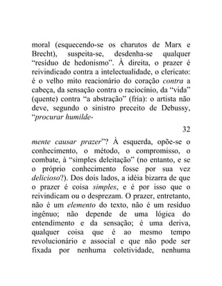 moral (esquecendo-se os charutos de Marx e
Brecht), suspeita-se, desdenha-se qualquer
“resíduo de hedonismo”. À direita, o prazer é
reivindicado contra a intelectualidade, o clericato:
é o velho mito reacionário do coração contra a
cabeça, da sensação contra o raciocínio, da “vida”
(quente) contra “a abstração” (fria): o artista não
deve, segundo o sinistro preceito de Debussy,
“procurar humilde-
                                                 32
mente causar prazer”? À esquerda, opõe-se o
conhecimento, o método, o compromisso, o
combate, à “simples deleitação” (no entanto, e se
o próprio conhecimento fosse por sua vez
delicioso?). Dos dois lados, a idéia bizarra de que
o prazer é coisa simples, e é por isso que o
reivindicam ou o desprezam. O prazer, entretanto,
não é um elemento do texto, não é um resíduo
ingênuo; não depende de uma lógica do
entendimento e da sensação; é uma deriva,
qualquer coisa que é ao mesmo tempo
revolucionário e associal e que não pode ser
fixada por nenhuma coletividade, nenhuma
 
