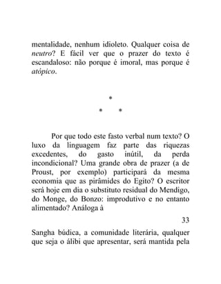 mentalidade, nenhum idioleto. Qualquer coisa de
neutro? E fácil ver que o prazer do texto é
escandaloso: não porque é imoral, mas porque é
atópico.


                         *
                     *       *


      Por que todo este fasto verbal num texto? O
luxo da linguagem faz parte das riquezas
excedentes, do gasto inútil, da perda
incondicional? Uma grande obra de prazer (a de
Proust, por exemplo) participará da mesma
economia que as pirâmides do Egito? O escritor
será hoje em dia o substituto residual do Mendigo,
do Monge, do Bonzo: improdutivo e no entanto
alimentado? Análoga à
                                               33
Sangha búdica, a comunidade literária, qualquer
que seja o álibi que apresentar, será mantida pela
 
