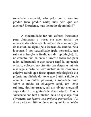 sociedade mercantil, não pelo que o escritor
produz (não produz nada) mas pelo que ele
queima? Excedente, mas de modo algum inútil?


       A modernidade faz um esforço incessante
para ultrapassar a troca: ela quer resistir ao
mercado das obras (excluindo-se da comunicação
de massa), ao signo (pela isenção do sentido, pela
loucura), à boa sexualidade (pela perversão, que
subtrai a fruição à finalidade da reprodução). E,
no entanto, não há nada a fazer: a troca recupera
tudo, aclimatando o que parece negá-la: apreende
o texto, coloca-o no circuito das despesas inúteis
mas legais: ei-lo de novo metido numa economia
coletiva (ainda que fosse apenas psicológica); é a
própria inutilidade do texto que é útil, a título de
potlach. Em outras palavras, a sociedade vive
sobre o modo da clivagem: aqui, um texto
sublime, desinteressado, ali um objeto mercantil
cujo valor é... a gratuidade desse objeto. Mas a
sociedade não tem a menor idéia do que seja essa
clivagem: ela ignora sua própria perversão: “As
duas partes em litígio têm o seu quinhão: a pulsão
 