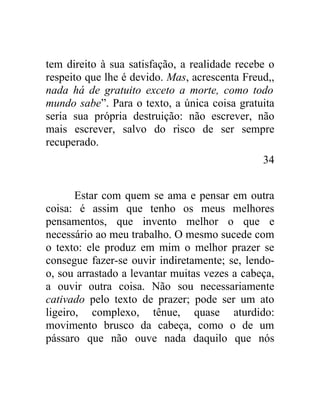 tem direito à sua satisfação, a realidade recebe o
respeito que lhe é devido. Mas, acrescenta Freud,,
nada há de gratuito exceto a morte, como todo
mundo sabe”. Para o texto, a única coisa gratuita
seria sua própria destruição: não escrever, não
mais escrever, salvo do risco de ser sempre
recuperado.
                                               34


       Estar com quem se ama e pensar em outra
coisa: é assim que tenho os meus melhores
pensamentos, que invento melhor o que e
necessário ao meu trabalho. O mesmo sucede com
o texto: ele produz em mim o melhor prazer se
consegue fazer-se ouvir indiretamente; se, lendo-
o, sou arrastado a levantar muitas vezes a cabeça,
a ouvir outra coisa. Não sou necessariamente
cativado pelo texto de prazer; pode ser um ato
ligeiro, complexo, tênue, quase aturdido:
movimento brusco da cabeça, como o de um
pássaro que não ouve nada daquilo que nós
 