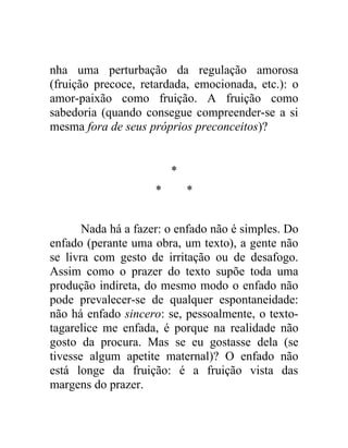 nha uma perturbação da regulação amorosa
(fruição precoce, retardada, emocionada, etc.): o
amor-paixão como fruição. A fruição como
sabedoria (quando consegue compreender-se a si
mesma fora de seus próprios preconceitos)?


                         *
                     *       *


       Nada há a fazer: o enfado não é simples. Do
enfado (perante uma obra, um texto), a gente não
se livra com gesto de irritação ou de desafogo.
Assim como o prazer do texto supõe toda uma
produção indireta, do mesmo modo o enfado não
pode prevalecer-se de qualquer espontaneidade:
não há enfado sincero: se, pessoalmente, o texto-
tagarelice me enfada, é porque na realidade não
gosto da procura. Mas se eu gostasse dela (se
tivesse algum apetite maternal)? O enfado não
está longe da fruição: é a fruição vista das
margens do prazer.
 