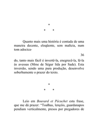 *
                      *       *


      Quanto mais uma história é contada de uma
maneira decente, eloqüente, sem malícia, num
tom adocica-
                                                  36
do, tanto mais fácil é invertê-la, enegrecê-la, lê-la
às avessas (Mme de Ségur lida por Sade). Esta
inversão, sendo uma pura produção, desenvolve
soberbamente o prazer do texto.


                          *
                      *       *


      Leio em Bouvard et Pécuchet esta frase,
que me dá prazer: “Toalhas, lençóis, guardanapos
pendiam verticalmente, presos por pregadores de
 