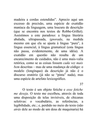 madeira a cordas estendidas”. Aprecio aqui um
excesso de precisão, uma espécie de exatidão
maníaca da linguagem, uma loucura de descrição
(que se encontra nos textos de Robbe-Grillet).
Assistimos a este paradoxo: a língua literária
abalada, ultrapassada, ignorada, na medida
mesmo em que ela se ajusta à língua “pura”, à
língua essencial, à língua gramatical (esta língua
não passa, evidentemente, de uma idéia). A
exatidão em questão não resulta de um
encarecimento de cuidados, não é uma mais-valia
retórica, como se as coisas fossem cada vez mais
bem descritas – mas de uma mudança de código: o
modelo (longínquo) da descrição já não é o
discurso oratório (já não se “pinta” nada), mas
uma espécie de artefato lexicográfico.
                                                 37
       O texto é um objeto fetiche e esse fetiche
me deseja. O texto me escolheu, através de toda
uma disposição de telas invisíveis, de chicanas
seletivas: o vocabulário, as referências, a
legibilidade, etc.; e, perdido no meio do texto (não
atrás dele ao modo de um deus de maquinaria) há
 