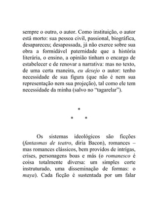 sempre o outro, o autor. Como instituição, o autor
está morto: sua pessoa civil, passional, biográfica,
desapareceu; desapossada, já não exerce sobre sua
obra a formidável paternidade que a história
literária, o ensino, a opinião tinham o encargo de
estabelecer e de renovar a narrativa: mas no texto,
de uma certa maneira, eu desejo o autor: tenho
necessidade de sua figura (que não é nem sua
representação nem sua projeção), tal como ele tem
necessidade da minha (salvo no “tagarelar”).


                          *
                      *       *


       Os sistemas ideológicos são ficções
(fantasmas de teatro, diria Bacon), romances –
mas romances clássicos, bem providos de intrigas,
crises, personagens boas e más (o romanesco é
coisa totalmente diversa: um simples corte
instruturado, uma disseminação de formas: o
maya). Cada ficção é sustentada por um falar
 