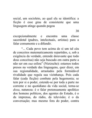social, um socioleto, ao qual ela se identifica: a
ficção é esse grau de consistente que uma
linguagem atinge quando pegou
                                               38
excepcionalmente e encontra uma classe
sacerdotal (padres, intelectuais, artistas) para a
falar comumente e a difundir.
       “... Cada povo tem acima de si um tal céu
de conceitos matematicamente repartidos, e, sob a
exigência da verdade, entende doravante que todo
deus conceitua) não seja buscado em outra parte a
não ser em sua esfera” (Nietzsche): estamos todos
presos na verdade das linguagens, quer dizer, em
sua regionalidade, arrastados pela formidável
rivalidade que regula sua vizinhança. Pois cada
falar (cada ficção) combate pela hegemonia; se
tem por si o poder, estende-se por toda a parte no
corrente e no quotidiano da vida social, torna-se
doxa, natureza: é o falar pretensamente apolítico
dos homens políticos, dos agentes do Estado, é o
da imprensa, do rádio, da televisão; é o da
conversação; mas mesmo fora do poder, contra
 