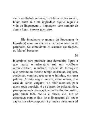ele, a rivalidade renasce, os falares se fracionam,
lutam entre si. Uma impiedosa tópica, regula a
vida da linguagem; a linguagem vem sempre de
algum lugar, é topos guerreiro.


       Ele imaginava o mundo da linguagem (a
logosfera) com um imenso e perpétuo conflito de
paranóias. Só sobrevivem os sistemas (as ficções,
os falares) bastante
                                                39
inventivos para produzir uma derradeira figura a
que marca o adversário sob um vocábulo
semicientífico, semiético, espécie de torniquete
que permite ao mesmo tempo constatar, explicar,
condenar, vomitar, recuperar o inimigo, em uma
palavra: fazê-lo pagar. Assim, entre outros, é o
caso de certas vulgatas: do falar marxista, para
quem toda oposição é de classe; do psicanalítico,
para quem toda denegação é confissão; do cristão,
para quem toda recusa é busca, etc. Ele se
espantava com o fato de a linguagem do poder
capitalista não comportar à primeira vista, uma tal
 