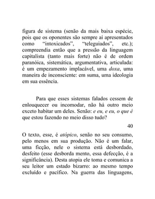figura de sistema (senão da mais baixa espécie,
pois que os oponentes são sempre aí apresentados
como      “intoxicados”,   “teleguiados”,    etc.);
compreendia então que a pressão da linguagem
capitalista (tanto mais forte) não é de ordem
paranóica, sistemática, argumentativa, articulada:
é um empezamento implacável, uma doxa, uma
maneira de inconsciente: em suma, uma ideologia
em sua essência.


      Para que esses sistemas falados cessem de
enlouquecer ou incomodar, não há outro meio
exceto habitar um deles. Senão: e eu, e eu, o que é
que estou fazendo no meio disso tudo?
                                                40
O texto, esse, é atópico, senão no seu consumo,
pelo menos em sua produção. Não é um falar,
uma ficção, nele o sistema está desbordado,
desfeito (esse desborda mento, essa defecção, é a
significância). Desta atopia ele toma e comunica a
seu leitor um estado bizarro: ao mesmo tempo
excluído e pacífico. Na guerra das linguagens,
 