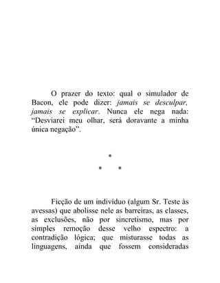 O prazer do texto: qual o simulador de
Bacon, ele pode dizer: jamais se desculpar,
jamais se explicar. Nunca ele nega nada:
“Desviarei meu olhar, será doravante a minha
única negação”.


                          *
                      *       *



      Ficção de um indivíduo (algum Sr. Teste às
avessas) que abolisse nele as barreiras, as classes,
as exclusões, não por sincretismo, mas por
simples remoção desse velho espectro: a
contradição lógica; que misturasse todas as
linguagens, ainda que fossem consideradas
 