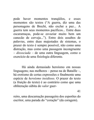 pode haver momentos tranqüilos, e esses
momentos são textos (“A guerra, diz uma das
personagens de Brecht, não exclui a paz... A
guerra tem seus momentos pacíficos... Entre duas
escaramuças, pode-se esvaziar muito bem um
canecão de cerveja...”). Entre dois assaltos de
palavras, entre duas majestades de sistemas, o
prazer do texto é sempre possível, não como uma
distração, mas como uma passagem incongruente
– dissociada – de uma outra linguagem, como o
exercício de uma fisiologia diferente.


       Há ainda demasiado heroísmo em nossas
linguagens; nas melhores – penso na de Bataille –,
há erotismo de certas expressões e finalmente uma
espécie de heroísmo insidioso. O prazer do texto
(a fruição do texto) é ao contrário como que uma
obliteração súbita do valor guer-
                                               41
reiro, uma descamação passageira dos esporões do
escritor, uma parada do “coração” (da coragem).
 