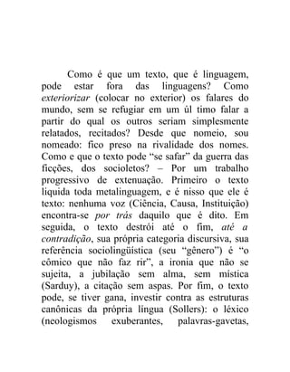 Como é que um texto, que é linguagem,
pode estar fora das linguagens? Como
exteriorizar (colocar no exterior) os falares do
mundo, sem se refugiar em um úl timo falar a
partir do qual os outros seriam simplesmente
relatados, recitados? Desde que nomeio, sou
nomeado: fico preso na rivalidade dos nomes.
Como e que o texto pode “se safar” da guerra das
ficções, dos socioletos? – Por um trabalho
progressivo de extenuação. Primeiro o texto
liquida toda metalinguagem, e é nisso que ele é
texto: nenhuma voz (Ciência, Causa, Instituição)
encontra-se por trás daquilo que é dito. Em
seguida, o texto destrói até o fim, até a
contradição, sua própria categoria discursiva, sua
referência sociolingüística (seu “gênero”) é “o
cômico que não faz rir”, a ironia que não se
sujeita, a jubilação sem alma, sem mística
(Sarduy), a citação sem aspas. Por fim, o texto
pode, se tiver gana, investir contra as estruturas
canônicas da própria língua (Sollers): o léxico
(neologismos exuberantes, palavras-gavetas,
 