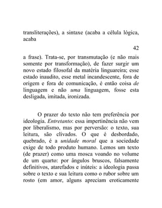 transliterações), a sintaxe (acaba a célula lógica,
acaba
                                                 42
a frase). Trata-se, por transmutação (e não mais
somente por transformação), de fazer surgir um
novo estado filosofal da matéria linguareira; esse
estado inaudito, esse metal incandescente, fora de
origem e fora de comunicação, é então coisa de
linguagem e não uma linguagem, fosse esta
desligada, imitada, ironizada.


       O prazer do texto não tem preferência por
ideologia. Entretanto: essa impertinência não vem
por liberalismo, mas por perversão: o texto, sua
leitura, são clivados. O que é desbordado,
quebrado, é a unidade moral que a sociedade
exige de todo produto humano. Lemos um texto
(de prazer) como uma mosca voando no volume
de um quarto: por ângulos bruscos, falsamente
definitivos, atarefados e inúteis: a ideologia passa
sobre o texto e sua leitura como o rubor sobre um
rosto (em amor, alguns apreciam eroticamente
 