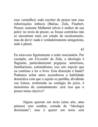 esse vermelho); todo escritor de prazer tem suas
ruborizações imbecis (Balzac, Zola, Flaubert,
Proust; somente Mallarmé talvez é senhor de sua
pele): no texto de prazer, as forças contrárias não
se encontram mais em estado de recalcamento,
mas de devir: nada é verdadeiramente antagonista,
tudo é plural.
                                                43
Eu atravesso ligeiramente a noite reacionária. Por
exemplo, em Fécondité de Zola, a ideologia é
flagrante, particularmente pegajosa: naturismo,
familiarismo, colonialismo; isso não impede que
eu continue a ler o livro. Esta distorção é banal?
Podemos achar antes assombrosa a habilidade
doméstica com que o sujeito se partilha, dividindo
sua leitura, restituindo ao contágio do juízo, à
metonímia do contentamento: será isso que o
prazer torna objetivo?


      Alguns querem um texto (uma arte, uma
pintura) sem sombra, cortada da “ideologia
dominante”; mas é querer um texto sem
 