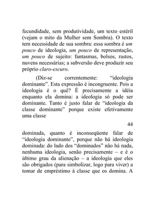 fecundidade, sem produtividade, um texto estéril
(vejam o mito da Mulher sem Sombra). O texto
tem necessidade de sua sombra: essa sombra é um
pouco de ideologia, um pouco de representação,
um pouco de sujeito: fantasmas, bolsos, rastos,
nuvens necessárias; a subversão deve produzir seu
próprio claro-escuro.
      (Diz-se     correntemente:      “ideologia
dominante”. Esta expressão é incongruente. Pois a
ideologia é o quê? É precisamente a idéia
enquanto ela domina: a ideologia só pode ser
dominante. Tanto é justo falar de “ideologia da
classe dominante” porque existe efetivamente
uma classe
                                               44
dominada, quanto é inconseqüente falar de
“ideologia dominante”, porque não há ideologia
dominada: do lado dos “dominados” não há nada,
nenhuma ideologia, senão precisamente – e é o
último grau da alienação – a ideologia que eles
são obrigados (para simbolizar, logo para viver) a
tomar de empréstimo à classe que os domina. A
 