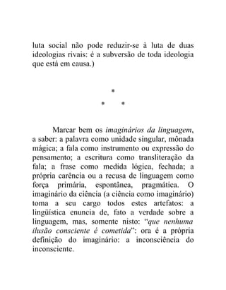 luta social não pode reduzir-se à luta de duas
ideologias rivais: é a subversão de toda ideologia
que está em causa.)


                         *
                     *       *


      Marcar bem os imaginários da linguagem,
a saber: a palavra como unidade singular, mônada
mágica; a fala como instrumento ou expressão do
pensamento; a escritura como transliteração da
fala; a frase como medida lógica, fechada; a
própria carência ou a recusa de linguagem como
força primária, espontânea, pragmática. O
imaginário da ciência (a ciência como imaginário)
toma a seu cargo todos estes artefatos: a
lingüística enuncia de, fato a verdade sobre a
linguagem, mas, somente nisto: “que nenhuma
ilusão consciente é cometida”: ora é a própria
definição do imaginário: a inconsciência do
inconsciente.
 