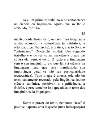 Já é um primeiro trabalho o de restabelecer
na ciência da linguagem aquilo que só lhe é
atribuído, fortuita-
                                                   45
mente, desdenhosamente, ou com mais freqüência
ainda, recusado: a semiologia (a estilística, a
retórica, dizia Nietzsche), a prática, a ação ética, o
“entusiasmo” (Nietzsche ainda). Um segundo
trabalho é o de reencaixar na ciência o que vai
contra ela: aqui, o texto. O texto é a linguagem
sem o seu imaginário, e o que falta à ciência da
linguagem para que seja manifestada sua
importância geral (e não sua particularidade
tecnocrática). Tudo o que é apenas tolerado ou
terminantemente recusado pela lingüística (como
ciência canônica, positiva), a significância, a
fruição, é precisamente isso que afasta o texto dos
imaginários da linguagem.


      Sobre o prazer do texto, nenhuma “tese” é
possível; apenas uma inspeção (uma introspecção)
 