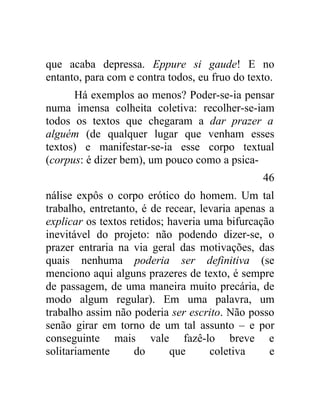 que acaba depressa. Eppure si gaude! E no
entanto, para com e contra todos, eu fruo do texto.
      Há exemplos ao menos? Poder-se-ia pensar
numa imensa colheita coletiva: recolher-se-iam
todos os textos que chegaram a dar prazer a
alguém (de qualquer lugar que venham esses
textos) e manifestar-se-ia esse corpo textual
(corpus: é dizer bem), um pouco como a psica-
                                                46
nálise expôs o corpo erótico do homem. Um tal
trabalho, entretanto, é de recear, levaria apenas a
explicar os textos retidos; haveria uma bifurcação
inevitável do projeto: não podendo dizer-se, o
prazer entraria na via geral das motivações, das
quais nenhuma poderia ser definitiva (se
menciono aqui alguns prazeres de texto, é sempre
de passagem, de uma maneira muito precária, de
modo algum regular). Em uma palavra, um
trabalho assim não poderia ser escrito. Não posso
senão girar em torno de um tal assunto – e por
conseguinte mais vale fazê-lo breve e
solitariamente      do      que      coletiva     e
 