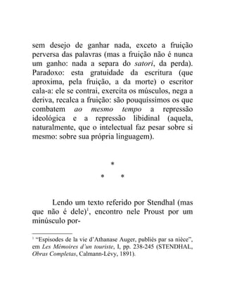 sem desejo de ganhar nada, exceto a fruição
perversa das palavras (mas a fruição não é nunca
um ganho: nada a separa do satori, da perda).
Paradoxo: esta gratuidade da escritura (que
aproxima, pela fruição, a da morte) o escritor
cala-a: ele se contrai, exercita os músculos, nega a
deriva, recalca a fruição: são pouquíssimos os que
combatem ao mesmo tempo a repressão
ideológica e a repressão libidinal (aquela,
naturalmente, que o intelectual faz pesar sobre si
mesmo: sobre sua própria linguagem).


                              *
                          *       *


     Lendo um texto referido por Stendhal (mas
que não é dele)1, encontro nele Proust por um
minúsculo por-

1
 “Espisodes de la vie d’Athanase Auger, publiés par sa nièce”,
em Les Mémoires d’un touriste, I, pp. 238-245 (STENDHAL,
Obras Completas, Calmann-Lévy, 1891).
 