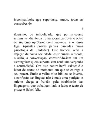 incompatíveis; que suportasse, mudo, todas as
acusações de
                                                  7
ilogismo, de infidelidade; que permanecesse
impassível diante da ironia socrática (levar o outro
ao supremo opróbrio: contradizer-se) e o terror
legal (quantas provas penais baseadas numa
psicologia da unidade!). Este homem seria a
abjeção de nossa sociedade: os tribunais, a escola,
o asilo, a conversação, convertê-lo-iam em um
estrangeiro: quem suporta sem nenhuma vergonha
a contradição? Ora este contra-herói existe: é o
leitor de texto; no momento em que se entrega a
seu prazer. Então o velho mito bíblico se inverte,
a confusão das línguas não é mais uma punição, o
sujeito chega à fruição pela coabitação das
linguagens, que trabalham lado a lado: o texto de
prazer é Babel feliz.
 