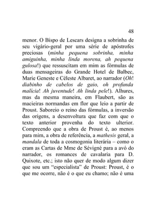 48
menor. O Bispo de Lescars designa a sobrinha de
seu vigário-geral por uma série de apóstrofes
preciosas (minha pequena sobrinha, minha
amiguinha, minha linda morena, ah pequena
gulosa!) que ressuscitam em mim as fórmulas de
duas mensageiras do Grande Hotel de Balbec,
Marie Geneste e Céleste Albaret, ao narrador (Oh!
diabinho de cabelos de gaio, oh profunda
malícia! Ah juventude! Ah linda pele!). Alhures,
mas da mesma maneira, em Flaubert, são as
macieiras normandas em flor que leio a partir de
Proust. Saboreio o reino das fórmulas, a inversão
das origens, a desenvoltura que faz com que o
texto anterior provenha do texto ulterior.
Compreendo que a obra de Proust é, ao menos
para mim, a obra de referência, a mathesis geral, a
mandala de toda a cosmogonia literária – como o
eram as Cartas de Mme de Sévigné para a avó do
narrador, os romances de cavalaria para D.
Quixote, etc.; isto não quer de modo algum dizer
que sou um “especialista” de Proust: Proust, é o
que me ocorre, não é o que eu chamo; não é uma
 
